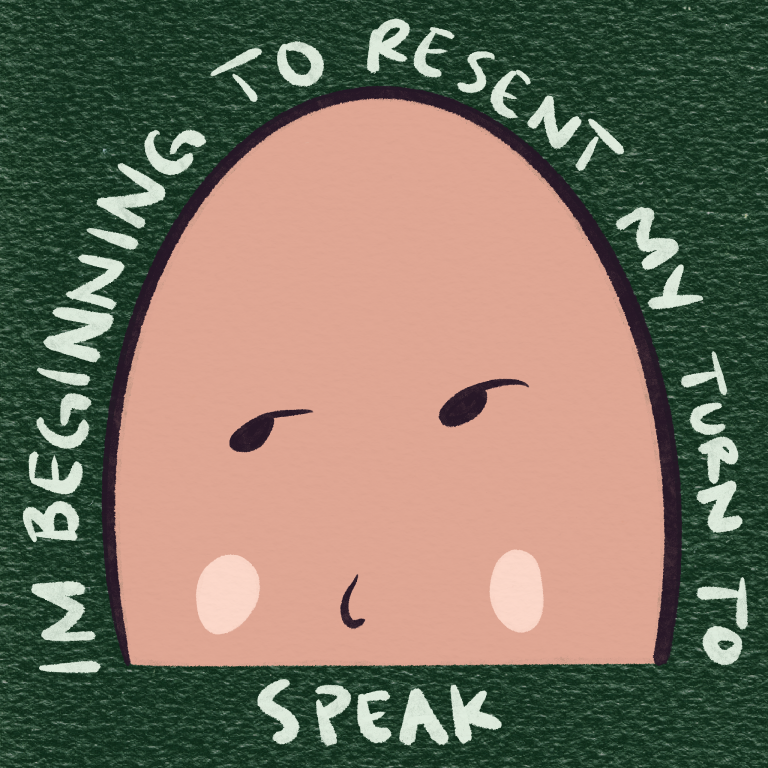 Digital illustration of a simple oval character with raised eyebrows and a flat expression, surrounded by hand-lettered text reading ‘I’M BEGINNING TO RESENT MY TURN TO SPEAK.’ The background is textured dark green, enhancing the humorous yet exasperated tone.